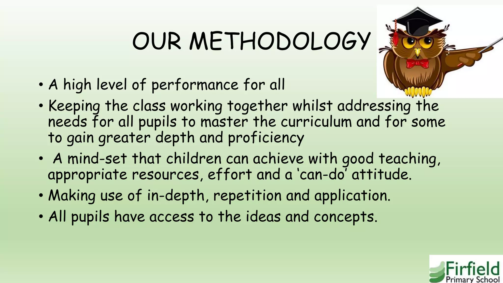OUR METHODOLOGY
• A high level of performance for all
• Keeping the class working together whilst addressing the
needs for all pupils to master the curriculum and for some
to gain greater depth and proficiency
• A mind-set that children can achieve with good teaching,
appropriate resources, effort and a ‘can-do’ attitude.
• Making use of in-depth, repetition and application.
• All pupils have access to the ideas and concepts.
 