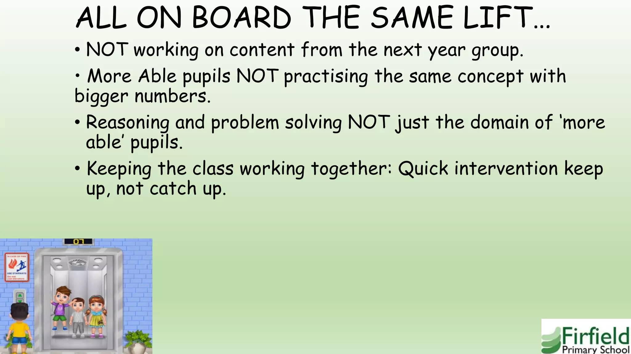 ALL ON BOARD THE SAME LIFT…
• NOT working on content from the next year group.
• More Able pupils NOT practising the same concept with
bigger numbers.
• Reasoning and problem solving NOT just the domain of ‘more
able’ pupils.
• Keeping the class working together: Quick intervention keep
up, not catch up.
 