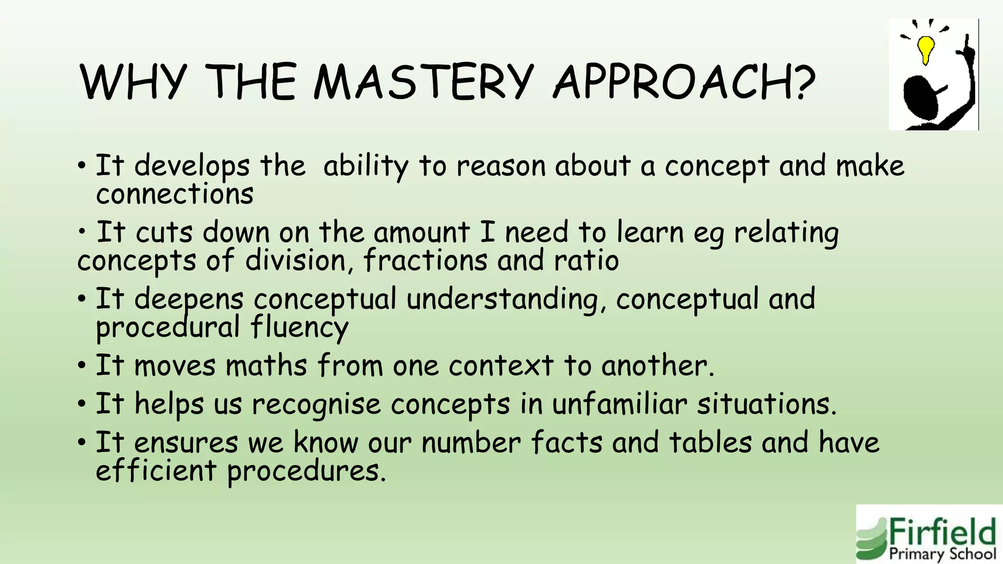 WHY THE MASTERY APPROACH?
• It develops the ability to reason about a concept and make
connections
• It cuts down on the amount I need to learn eg relating
concepts of division, fractions and ratio
• It deepens conceptual understanding, conceptual and
procedural fluency
• It moves maths from one context to another.
• It helps us recognise concepts in unfamiliar situations.
• It ensures we know our number facts and tables and have
efficient procedures.
 