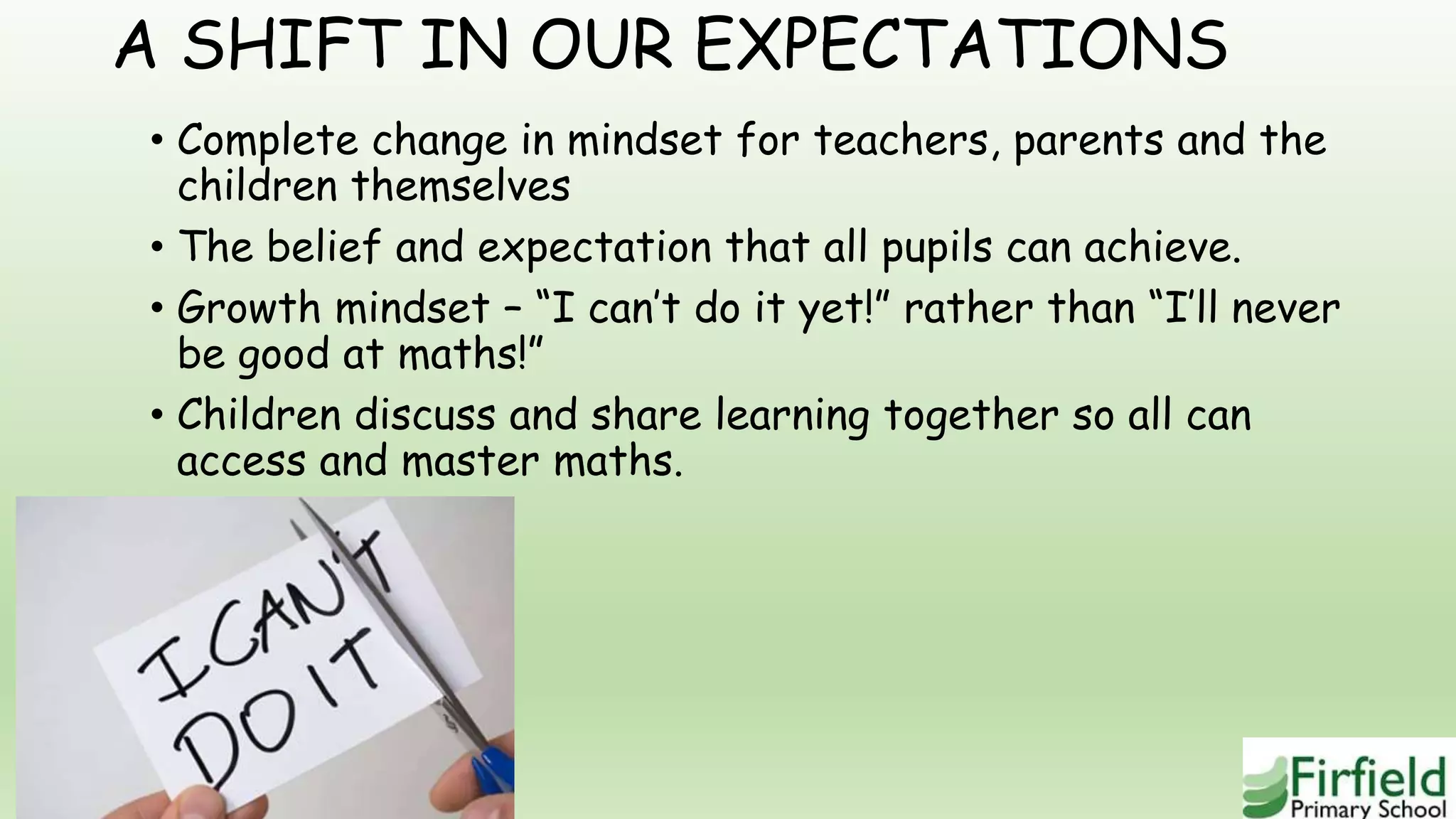 A SHIFT IN OUR EXPECTATIONS
• Complete change in mindset for teachers, parents and the
children themselves
• The belief and expectation that all pupils can achieve.
• Growth mindset – “I can’t do it yet!” rather than “I’ll never
be good at maths!”
• Children discuss and share learning together so all can
access and master maths.
 