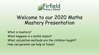 Welcome to our 2020 Maths
Mastery Presentation
What is mastery?
What happens in a maths lesson?
What calculation methods are the children taught?
How can parents can help at home?
 