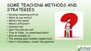 SOME TEACHING METHODS AND
STRATEGIES
• Develop reasoning with all
• What do you notice?
• What’s the same?
• What’s different?
• Convince me!
• Spot the odd one out!
• True or false….or sometimes both?
• Give an example of…
• The missing digit/number (empty box)
• Here's the answer, create the question
 