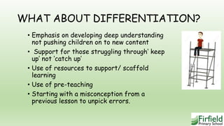 WHAT ABOUT DIFFERENTIATION?
• Emphasis on developing deep understanding
not pushing children on to new content
• Support for those struggling through‘ keep
up’ not ‘catch up’
• Use of resources to support/ scaffold
learning
• Use of pre-teaching
• Starting with a misconception from a
previous lesson to unpick errors.
 