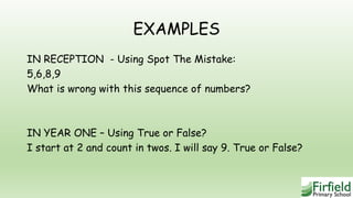 EXAMPLES
IN RECEPTION - Using Spot The Mistake:
5,6,8,9
What is wrong with this sequence of numbers?
IN YEAR ONE – Using True or False?
I start at 2 and count in twos. I will say 9. True or False?
 