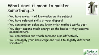 What does it mean to master
something…?
• You have a wealth of knowledge on the subject
• You have relevant skills at your disposal
• You can problem solve and know which method works best
• You don’t expend much energy on the basics – they become
second nature.
• You can explain and teach someone else effectively
• You can apply your knowledge and skills to slightly different
variations
 