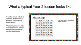 What a typical Year 2 lesson looks like;
A quick 2 minute activity to
wake the child’s mind up
ready for the numeracy
lesson ahead.
The activity chosen builds
upon an aspect of previous
learning helping them to
develop their fluency.
 