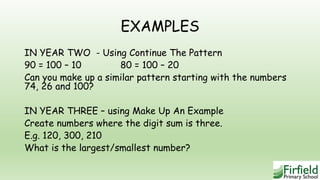 EXAMPLES
IN YEAR TWO - Using Continue The Pattern
90 = 100 – 10 80 = 100 – 20
Can you make up a similar pattern starting with the numbers
74, 26 and 100?
IN YEAR THREE – using Make Up An Example
Create numbers where the digit sum is three.
E.g. 120, 300, 210
What is the largest/smallest number?
 