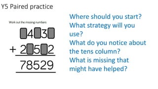 Y5 Paired practice
Where should you start?
What strategy will you
use?
What do you notice about
the tens column?
What is missing that
might have helped?
 