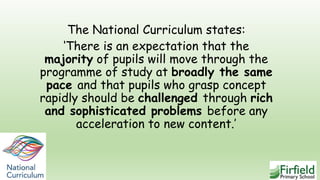 The National Curriculum states:
‘There is an expectation that the
majority of pupils will move through the
programme of study at broadly the same
pace and that pupils who grasp concept
rapidly should be challenged through rich
and sophisticated problems before any
acceleration to new content.’
 