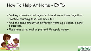 How To Help At Home - EYFS
• Cooking – measure out ingredients and use a timer together.
• Practise counting to 20 and back to 1.
• Find the same amount of different items eg 3 socks, 3 pens,
3 cups etc.
• Play shops using real or pretend Monopoly money
 