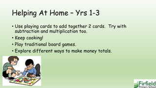 Helping At Home – Yrs 1-3
• Use playing cards to add together 2 cards. Try with
subtraction and multiplication too.
• Keep cooking!
• Play traditional board games.
• Explore different ways to make money totals.
 