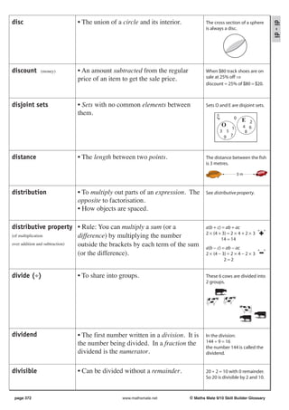 disc                      • The union of a circle and its interior.




                                                                                                                  di - di
                                                                               The cross section of a sphere
                                                                               is always a disc.




discount    (money)       • An amount subtracted from the regular              When $80 track shoes are on
                          price of an item to get the sale price.              sale at 25% off ⇒
                                                                               discount = 25% of $80 = $20.



disjoint sets             • Sets with no common elements between               Sets O and E are disjoint sets.
                          them.
                                                                                     ξ          0
                                                                                                     E  2
                                                                                         O           4 6
                                                                                             1
                                                                                         3 5          8
                                                                                          9 7



distance                  • The length between two points.                     The distance between the fish
                                                                               is 3 metres.

                                                                                                    3m



distribution              • To multiply out parts of an expression. The        See distributive property.
                          opposite to factorisation.
                          • How objects are spaced.

distributive property • Rule: You can multiply a sum (or a                     a(b + c) = ab + ac
                                                                               2 × (4 + 3) = 2 × 4 + 2 × 3 “
                                                                                                             ”
(of multiplication             difference) by multiplying the number                   14 = 14
over addition and subtraction) outside the brackets by each term of the sum    a(b − c) = ab − ac
                               (or the difference).                            2 × (4 − 3) = 2 × 4 − 2 × 3 “ ”
                                                                                         2=2


divide (÷)                • To share into groups.                              These 6 cows are divided into
                                                                               2 groups.




dividend                  • The first number written in a division. It is      In the division:
                          the number being divided. In a fraction the          144 ÷ 9 = 16
                                                                               the number 144 is called the
                          dividend is the numerator.                           dividend.


divisible                 • Can be divided without a remainder.                20 ÷ 2 = 10 with 0 remainder.
                                                                               So 20 is divisible by 2 and 10.



 page 372                                   www.mathsmate.net          © Maths Mate 9/10 Skill Builder Glossary
 