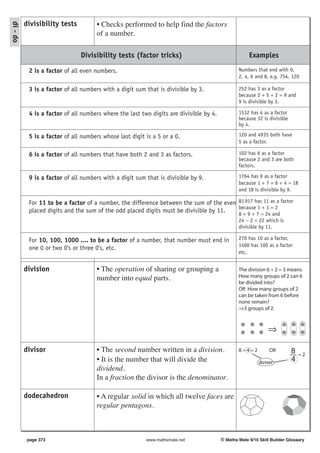 divisibility tests         • Checks performed to help find the factors
di - do

                                     of a number.

                               Divisibility tests (factor tricks)                                    Examples

           2 is a factor of all even numbers.                                                   Numbers that end with 0,
                                                                                                2, 4, 6 and 8, e.g. 754, 120

           3 is a factor of all numbers with a digit sum that is divisible by 3.                252 has 3 as a factor
                                                                                                because 2 + 5 + 2 = 9 and
                                                                                                9 is divisible by 3.

           4 is a factor of all numbers where the last two digits are divisible by 4.           1532 has 4 as a factor
                                                                                                because 32 is divisible
                                                                                                by 4.

           5 is a factor of all numbers whose last digit is a 5 or a 0.                         120 and 4935 both have
                                                                                                5 as a factor.

           6 is a factor of all numbers that have both 2 and 3 as factors.                      102 has 6 as a factor
                                                                                                because 2 and 3 are both
                                                                                                factors.

           9 is a factor of all numbers with a digit sum that is divisible by 9.                1764 has 9 as a factor
                                                                                                because 1 + 7 + 6 + 4 = 18
                                                                                                and 18 is divisible by 9.

           For 11 to be a factor of a number, the difference between the sum of the even 81 917 has 11 as a factor
                                                                                         because 1 + 1 = 2
           placed digits and the sum of the odd placed digits must be divisible by 11.   8 + 9 + 7 = 24 and
                                                                                                24 − 2 = 22 which is
                                                                                                divisible by 11.

           For 10, 100, 1000 .... to be a factor of a number, that number must end in           270 has 10 as a factor,
                                                                                                1400 has 100 as a factor
           one 0 or two 0's or three 0's, etc.
                                                                                                etc.


          division                   • The operation of sharing or grouping a                   The division 6 ÷ 2 = 3 means:
                                     number into equal parts.                                   How many groups of 2 can 6
                                                                                                be divided into?
                                                                                                OR How many groups of 2
                                                                                                can be taken from 6 before
                                                                                                none remain?
                                                                                                ⇒3 groups of 2.



                                                                                                              ⇒

          divisor                    • The second number written in a division.                 8÷4=2          OR         8   =2
                                     • It is the number that will divide the                              divisor
                                                                                                                          4
                                     dividend.
                                     In a fraction the divisor is the denominator.

          dodecahedron               • A regular solid in which all twelve faces are
                                     regular pentagons.



           page 373                                      www.mathsmate.net              © Maths Mate 9/10 Skill Builder Glossary
 