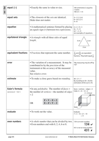 eq - ev
          equal (=)                • Exactly the same in value or size.                 100 centimetres is equal to
                                                                                        1 metre:
                                                                                        100 cm = 1 m


          equal sets               • The elements of the sets are identical.            A = {1, 2, 3, 4}
                                   Order does not matter.                               B = {4, 3, 2, 1}
                                                                                        A=B


          equation                 • A mathematical sentence formed by placing          6×2=9+3
                                   an equals sign (=) between two expressions.          4x − 5 = 0
                                                                                        2y 2 − 2 = 0
                                                                                        are examples of equations.

          equilateral triangle     • A triangle with all three sides of equal
                                   length.                                                   3 cm                 3 cm



                                                                                                           3 cm


          equivalent fractions     • Fractions that represent the same number.           2 and 8 are equivalent
                                                                                        16      64
                                                                                                                   1
                                                                                        fractions. They both equal 8 .



          error                    • The variation of a measurement. It may be          “My measuring may be off by
                                   contributed to by the precision of the               1%!”

                                   instrument or the accuracy of the measured
                                   value.
                                   See relative error.

          estimate                 • To make a close guess based on rounding.           48 + 21 = ?
                                                                                        By rounding to 50 + 20, the
                                                                                        estimation of the sum is 70.


          Euler’s formula          • In any polyhedra: The number of faces +            faces + vertices − edges = 2
                                                                                        Cube: 6 + 8 − 12 = 2
          (pronounced - ‘oiler’)   the number of vertices − the number of edges                          2 = 2 (true)
                                   =2                                                                                    vertex


                                                  F+V−E=2
                                   OR             E=F+V−2                                        ed
                                                                                                   ge

                                                                                        faces


          evaluate                 • To work out the value.                             Evaluate:
                                                                                        7 × 3 − 10 = 21 − 10
                                                                                                   = 11


          even numbers             • A whole number that can be divided by two.         134 is an even number.
                                   • Even numbers end with 0, 2, 4, 6 or 8.                                  134 ✔
                                                                                        431 is not an even number.
                                                                                                             431 ✘

           page 375                                 www.mathsmate.net           © Maths Mate 9/10 Skill Builder Glossary
 