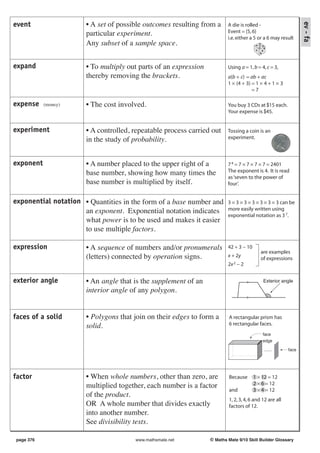 event                 • A set of possible outcomes resulting from a




                                                                                                                ev - fa
                                                                         A die is rolled -
                      particular experiment.                             Event = {5, 6}
                                                                         i.e. either a 5 or a 6 may result
                      Any subset of a sample space.


expand                • To multiply out parts of an expression           Using a = 1, b = 4, c = 3,
                      thereby removing the brackets.                     a(b + c) = ab + ac
                                                                         1 × (4 + 3) = 1 × 4 + 1 × 3
                                                                                     =7

expense    (money)    • The cost involved.                               You buy 3 CDs at $15 each.
                                                                         Your expense is $45.


experiment            • A controlled, repeatable process carried out     Tossing a coin is an
                      in the study of probability.                       experiment.



exponent              • A number placed to the upper right of a          7 4 = 7 × 7 × 7 × 7 = 2401
                      base number, showing how many times the            The exponent is 4. It is read
                                                                         as ‘seven to the power of
                      base number is multiplied by itself.               four’.


exponential notation • Quantities in the form of a base number and       3 × 3 × 3 × 3 × 3 × 3 × 3 can be
                     an exponent. Exponential notation indicates         more easily written using
                                                                         exponential notation as 3 7.
                     what power is to be used and makes it easier
                     to use multiple factors.

expression            • A sequence of numbers and/or pronumerals         42 ÷ 3 − 10
                                                                                           are examples
                      (letters) connected by operation signs.            x + 2y
                                                                                           of expressions
                                                                         2x 2 − 2


exterior angle        • An angle that is the supplement of an                               Exterior angle

                      interior angle of any polygon.


faces of a solid      • Polygons that join on their edges to form a       A rectangular prism has
                      solid.                                              6 rectangular faces.
                                                                                            face
                                                                                            edge

                                                                                            ......       face




factor                • When whole numbers, other than zero, are          Because      1 × 12 = 12
                      multiplied together, each number is a factor                     2 × 6 = 12
                                                                          and          3 × 4 = 12
                      of the product.
                                                                          1, 2, 3, 4, 6 and 12 are all
                      OR A whole number that divides exactly              factors of 12.
                      into another number.
                      See divisibility tests.

page 376                              www.mathsmate.net          © Maths Mate 9/10 Skill Builder Glossary
 