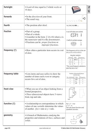fortnight         • A unit of time equal to 2 whole weeks or




                                                                                                                fo - ge
                  14 days.


forwards          • In the direction of your front.
                  • The usual way.                                                                          ➪
fourth            • The position after third.                          1st, 2nd, 3rd, 4th......


fraction          • Part of a group.                                   5 out of 8 dots are circled.
                  • Part of a whole.                                                                5
                                          a                                                         8
                  • A number in the form b (b ≠ 0) where a is
                  the numerator and b is the denominator.              1 half of a whole orange.
                  • Fractions can be proper fractions or                                            1
                                     improper fractions.                                            2


frequency (f )    • How often a particular item occurs in a set        The frequency of a’s in the set
                  of data.                                             {m, a, t, h, s, m, a, t, e} is 2.
                                                                                  TRAFFIC SURVEY
                                                                           Vehicle      Tally     Frequency
                                                                             car                        8
                                                                            truck                       1
                                                                             bus                        2

                                                                       “The most frequent vehicle to
                                                                       pass by was a car.”


frequency table   • Lists items and uses tallies to show the                 Number of household phones
                                                                                    for the class
                  number of times each event or category                No. of phones     Tally    Frequency
                  occurs for a set of data.                                   1                             6
                                                                              2                             3
                                                                              3                             5




front view        • What you see of an object looking from a
                  frontal perspective.
                  • Three-dimensional objects have 3 views:
                  front, top and side.
                                                                          front


function (f )     • A relationship or correspondence in which          f(x) = x 2 − 4 or
                  values of one variable determine the values          y = x2 − 4
                                                                       See rule, linear function and
                  of another. f(x) = rule or y = rule.                 quadratic function.


geometry          • A branch of Mathematics studying the
                  properties and relations of lines, surfaces and
                  solids.


 page 378                          www.mathsmate.net           © Maths Mate 9/10 Skill Builder Glossary
 