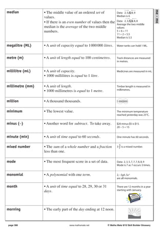 me - mo
median            • The middle value of an ordered set of              Data: 2, 5, 6, 8, 9
                  values.                                              Median is 6

                  • If there is an even number of values then the      Data: 2, 3, 5, 6, 8, 8
                                                                       Average the two middle
                  median is the average of the two middle              values:
                  numbers.                                             5 + 6 = 11
                                                                       11 ÷ 2 = 5.5
                                                                       Median is 5.5

megalitre (ML)    • A unit of capacity equal to 1 000 000 litres.      Water tanks can hold 1 ML.



metre (m)         • A unit of length equal to 100 centimetres.         Track distances are measured
                                                                       in metres.


millilitre (mL)   • A unit of capacity.                                Medicines are measured in mL.
                  • 1000 millilitres is equal to 1 litre.

millimetre (mm)   • A unit of length.                                  Timber length is measured in
                  • 1000 millimetres is equal to 1 metre.              millimetres.



million           • A thousand thousands.                              1 000 000


minimum           • The lowest value.                                  The minimum temperature
                                                                       reached yesterday was 25°C.


minus (−)         • Another word for subtract. To take away.           $20 minus $5 is $15.
                                                                       20 − 5 = 15


minute (min)      • A unit of time equal to 60 seconds.                One minute has 60 seconds.

                                                                         5
mixed number      • The sum of a whole number and a fraction           3 7 is a mixed number.
                  less than one.

mode              • The most frequent score in a set of data.          Data: 2, 3, 5, 7, 7, 7, 8, 8, 9
                                                                       Mode is 7 as 7 occurs 3 times.


monomial          • A polynomial with one term.                        2, −3gh, 5x 2
                                                                       are all monomials.


month             • A unit of time equal to 28, 29, 30 or 31           There are 12 months in a year
                  days.                                                starting with January.
                                                                                      JANUARY




morning           • The early part of the day ending at 12 noon.



page 388                            www.mathsmate.net          © Maths Mate 9/10 Skill Builder Glossary
 