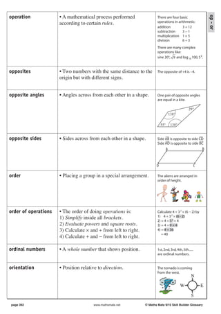 • A mathematical process performed




                                                                                                              op - or
operation                                                                There are four basic
                      according to certain rules.                        operations in arithmetic:
                                                                         addition         3 + 12
                                                                         subtraction      3−1
                                                                         multiplication 1 × 5
                                                                         division         6÷3
                                                                         There are many complex
                                                                         operations like:
                                                                         sine 30°, 9 and log 10 100, 5 4.


opposites             • Two numbers with the same distance to the        The opposite of +4 is −4.
                      origin but with different signs.


opposite angles       • Angles across from each other in a shape.        One pair of opposite angles
                                                                         are equal in a kite.

                                                                                                  29°
                                                                                   138°

                                                                             55°    138°


opposite sides        • Sides across from each other in a shape.         Side AB is opposite to side CD
                                                                         Side AD is opposite to side BC
                                                                              A                       B



                                                                         D                           C

order                 • Placing a group in a special arrangement.        The aliens are arranged in
                                                                         order of height.




order of operations   • The order of doing operations is:                Calculate 4 + 3 2 × (6 − 2) by
                      1) Simplify inside all brackets.                   1) 4 + 3 2 × (6 - 2)
                                                                         2) = 4 + 3 2 × 4
                      2) Evaluate powers and square roots.               3) = 4 + 9 × 4
                      3) Calculate × and ÷ from left to right.           4) = 4 + 36
                                                                            = 40
                      4) Calculate + and − from left to right.

ordinal numbers       • A whole number that shows position.              1st, 2nd, 3rd, 4th, 5th......
                                                                         are ordinal numbers.


orientation           • Position relative to direction.                  The tornado is coming
                                                                         from the west.
                                                                                                    N

                                                                                           W              E

                                                                                                    S
page 392                               www.mathsmate.net         © Maths Mate 9/10 Skill Builder Glossary
 