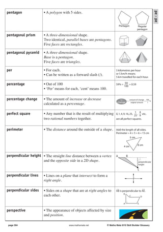 pe - pe
pentagon               • A polygon with 5 sides.


                                                                               Pentagon             Regular
                                                                                                   pentagon

pentagonal prism       • A three-dimensional shape.
                       Two identical, parallel bases are pentagons.
                       Five faces are rectangles.

pentagonal pyramid     • A three-dimensional shape.
                       Base is a pentagon.
                       Five faces are triangles.

per                    • For each.                                         5 kilometres per hour
                       • Can be written as a forward slash (/).            or 5 km/h means
                                                                           5 km travelled for each hour.

percentage             • Out of 100                                        59% = 59 = 0.59
                                                                                 100
                       • ‘Per’ means for each, ‘cent’ means 100.

percentage change      • The amount of increase or decrease                            =
                                                                                           a mount of c ha nge 100
                                                                                                               ×   %
                                                                            change           origina l a mount   1
                       calculated as a percentage.

                                                                                             1 4
perfect square         • Any number that is the result of multiplying      0, 1, 4, 9, 16, 25, ,
                                                                                            25 9
                                                                                                    etc.
                       two rational numbers together.                      are all perfect squares.


perimeter              • The distance around the outside of a shape.       Add the length of all sides.
                                                                           Perimeter = 4 + 5 + 6 = 15 cm
                                                                                           5 cm


                                                                                                    6 cm
                                                                                   4 cm


perpendicular height • The straight line distance between a vertex         A           B
                     and the opposite side in a 2D shape.                                            perpendicular
                                                                                                     height

                                                                                                    C
perpendicular lines    • Lines on a plane that intersect to form a
                       right angle.

perpendicular sides    • Sides on a shape that are at right angles to      AB is perpendicular to AE.
                                                                                   B
                       each other.                                                         C            D


                                                                                   A                E


perspective            • The appearance of objects affected by size
                       and position.

page 394                                www.mathsmate.net          © Maths Mate 9/10 Skill Builder Glossary
 