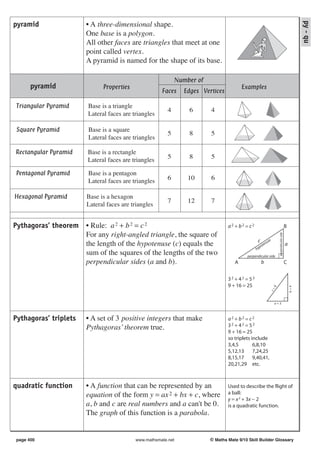 py - qu
pyramid                • A three-dimensional shape.
                       One base is a polygon.
                       All other faces are triangles that meet at one
                       point called vertex.
                       A pyramid is named for the shape of its base.

                                                            Number of
      pyramid                Properties                                                Examples
                                                     Faces    Edges Vertices

Triangular Pyramid     Base is a triangle
                                                        4       6       4
                       Lateral faces are triangles

Square Pyramid         Base is a square
                                                        5       8       5
                       Lateral faces are triangles

Rectangular Pyramid    Base is a rectangle
                                                        5       8       5
                       Lateral faces are triangles

Pentagonal Pyramid     Base is a pentagon
                       Lateral faces are triangles      6       10      6

Hexagonal Pyramid      Base is a hexagon
                                                        7       12      7
                       Lateral faces are triangles


Pythagoras’ theorem • Rule: a 2 + b 2 = c 2                                     a2 + b2 = c2                                         B
                    For any right-angled triangle, the square of




                                                                                                                perpendicular side
                                                                                                c      se
                    the length of the hypotenuse (c) equals the                                 yp
                                                                                                  ote
                                                                                                     nu                              a
                                                                                               h
                    sum of the squares of the lengths of the two                         perpendicular side
                    perpendicular sides (a and b).                                 A                b                                C


                                                                                32 + 42 = 52
                                                                                9 + 16 = 25
                                                                                                                                         b=4
                                                                                                            5
                                                                                                        c=




                                                                                                            a=3



Pythagoras’ triplets   • A set of 3 positive integers that make                 a2 + b2 = c2
                       Pythagoras’ theorem true.                                32 + 42 = 52
                                                                                9 + 16 = 25
                                                                                so triplets include
                                                                                3,4,5        6,8,10
                                                                                5,12,13      7,24,25
                                                                                8,15,17      9,40,41,
                                                                                20,21,29 etc.



quadratic function     • A function that can be represented by an               Used to describe the flight of
                       equation of the form y = ax 2 + bx + c, where            a ball:
                                                                                y = x 2 + 3x − 2
                       a, b and c are real numbers and a can't be 0.            is a quadratic function.
                       The graph of this function is a parabola.


page 400                                  www.mathsmate.net             © Maths Mate 9/10 Skill Builder Glossary
 