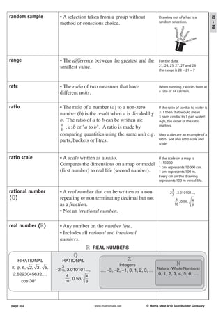 random sample          • A selection taken from a group without




                                                                                                                      ra - re
                                                                                Drawing out of a hat is a
                       method or conscious choice.                              random selection.




                                                                                                       ndor
                                                                                                         ff
                                                                                              hufflepu

                                                                                                     rin
                                                                                               gryffi
                                                                                                 the
                                                                                                          ncl aw




                                                                                             sly
                                                                                                     rave




range                  • The difference between the greatest and the            For the data:
                       smallest value.                                          21, 24, 25, 27, 27 and 28
                                                                                the range is 28 − 21 = 7



rate                   • The ratio of two measures that have                    When running, calories burn at
                       different units.                                         a rate of 14 cal/min.



ratio                  • The ratio of a number (a) to a non-zero                If the ratio of cordial to water is
                       number (b) is the result when a is divided by            3 : 1 then that would mean
                                                                                3 parts cordial to 1 part water!
                       b. The ratio of a to b can be written as:                Agh, the order of the ratio
                        a                                                       matters.
                        b
                          , a : b or "a to b". A ratio is made by
                       comparing quantities using the same unit e.g.            Map scales are an example of a
                       parts, buckets or litres.                                ratio. See also ratio scale and
                                                                                scale.


ratio scale            • A scale written as a ratio.                            If the scale on a map is
                       Compares the dimensions on a map or model                1 : 10 000
                                                                                1 cm represents 10 000 cm.
                       (first number) to real life (second number).             1 cm represents 100 m.
                                                                                Every cm on the drawing
                                                                                represents 100 m in real life.

rational number        • A real number that can be written as a non                        3
                                                                                      −2      , 3.010101... ,
                                                                                           7
( )                    repeating or non terminating decimal but not                           4
                                                                                                 , 0.56, 4
                       as a fraction.                                                        10          9
                       • Not an irrational number.

real number ( )        • Any number on the number line.
                       • Includes all rational and irrational
                       numbers.
                                           REAL NUMBERS

    IRRATIONAL          RATIONAL
                                                         Integers
 π, ϕ, e, 2, 3, 5,      3
                     −2 7, 3.010101...,       ..., −3, −2, −1, 0, 1, 2, 3, ... Natural (Whole Numbers)
  2.6293045632....           4         4
                                                                               0, 1, 2, 3, 4, 5, 6, ....
                               , 0.56,
      cos 30°               10         9




 page 402                                  www.mathsmate.net            © Maths Mate 9/10 Skill Builder Glossary
 