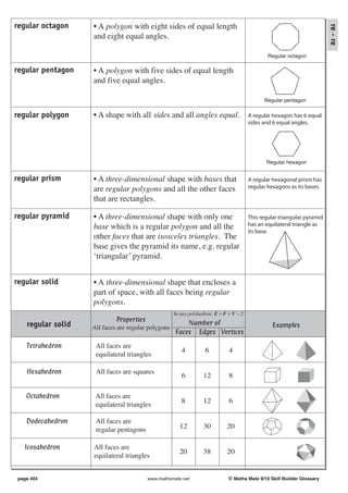 regular octagon    • A polygon with eight sides of equal length




                                                                                                                         re - re
                   and eight equal angles.

                                                                                               Regular octagon

regular pentagon   • A polygon with five sides of equal length
                   and five equal angles.

                                                                                             Regular pentagon

regular polygon    • A shape with all sides and all angles equal.                      A regular hexagon has 6 equal
                                                                                       sides and 6 equal angles.




                                                                                              Regular hexagon


regular prism      • A three-dimensional shape with bases that                         A regular hexagonal prism has
                   are regular polygons and all the other faces                        regular hexagons as its bases.

                   that are rectangles.

regular pyramid    • A three-dimensional shape with only one                           This regular triangular pyramid
                   base which is a regular polygon and all the                         has an equilateral triangle as
                                                                                       its base.
                   other faces that are isosceles triangles. The
                   base gives the pyramid its name, e.g. regular
                   ‘triangular’ pyramid.


regular solid      • A three-dimensional shape that encloses a
                   part of space, with all faces being regular
                   polygons.
                                                    In any polyhedron: E = F + V − 2
                            Properties                  Number of
   regular solid   All faces are regular polygons                                                Examples
                                                    Faces Edges Vertices
   Tetrahedron      All faces are
                                                       4          6          4
                    equilateral triangles

   Hexahedron       All faces are squares
                                                       6         12          8

   Octahedron       All faces are
                                                       8         12          6
                    equilateral triangles

   Dodecahedron     All faces are
                    regular pentagons                 12         30         20

   Icosahedron     All faces are
                                                      20         38         20
                   equilateral triangles


page 404                                 www.mathsmate.net                   © Maths Mate 9/10 Skill Builder Glossary
 