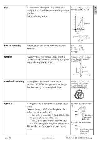 rise                  • The vertical change in the y value on a




                                                                                                                         ri - ro
                                                                           The value of the y-axis changes
                      straight line. It helps determine the gradient       from 1 to 5 so the rise is 4.

                      of a line.
                                                                                 Y
                      See gradient of a line.                                   5

                                                                                4

                                                                                3
                                                                                                          rise = 4
                                                                                2

                                                                                1
                                                                                       run = 2
                                                                                        1     2       3
                                                                                                          X
                                                                                     (0,0)
                                                                                     Origin

                                                                                             rise change in y
                                                                              gradient =         =
                                                                                             run change in x
                                                                                             4
                                                                                            = =2
                                                                                             2


Roman numerals        • Number system invented by the ancient              I=1      V=5
                      Romans.                                              X = 10   L = 50
                                                                           C = 100 D = 500
                                                                           M = 1000


rotation              • A movement that turns a shape about a              The centre of rotation is the
                      fixed point (the centre of rotation) by a given      origin O and the angle of
                                                                           rotation is 90°.
                      angle (the angle of rotation).                                          Y

                                                                                                      turn



                                                                                                  o              X


rotational symmetry   • A shape has rotational symmetry if a               This shape has rotational
                      rotation of 180° or less produces an image           symmetry, because after a
                                                                           rotation of 120° it looks
                      that fits exactly on the original shape.             identical to the original.




round off             • To approximate a number to a given place           Round off 263 to the nearest
                      value.                                               10:
                                                                                               Look then
                      Look at the next digit after the given place                              make 0

                                                                                HTU               Round
                      value you are rounding to.                                                   me!

                         If this digit is less than 5, keep the digit in         263                  3 < 5 so 6 stays
                                                                                                      3 becomes 0
                         the given place value the same.                                              263 ≈ 260
                         If this digit is greater than or equal to 5,
                                                                           Round off 268 to the nearest
                         add 1 to the digit in the given place value.      10:
                                                                               HTU
                      Then make the digit you were looking at,
                      zero.                                                      268          8 ≥ 5 so add 1 to 6
                                                                                              8 becomes 0
                                                                                              268 ≈ 270

 page 406                               www.mathsmate.net          © Maths Mate 9/10 Skill Builder Glossary
 