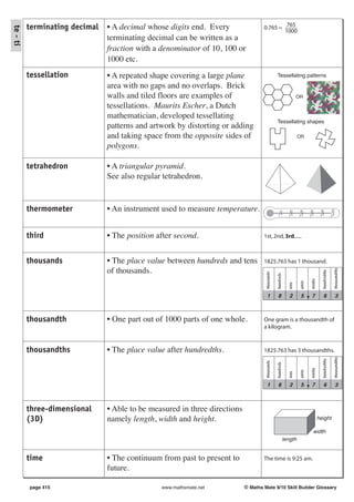 terminating decimal   • A decimal whose digits end. Every                 0.765 = 765
te - ti

                                                                                            1000
                                terminating decimal can be written as a
                                fraction with a denominator of 10, 100 or
                                1000 etc.
          tessellation          • A repeated shape covering a large plane                        Tessellating patterns

                                area with no gaps and no overlaps. Brick
                                walls and tiled floors are examples of                                               OR

                                tessellations. Maurits Escher, a Dutch
                                mathematician, developed tessellating
                                                                                                 Tessellating shapes
                                patterns and artwork by distorting or adding
                                and taking space from the opposite sides of                                          OR

                                polygons.

          tetrahedron           • A triangular pyramid.
                                See also regular tetrahedron.


          thermometer           • An instrument used to measure temperature.




                                                                                                                                                        100°C
                                                                                                              20°C


                                                                                                                      40°C


                                                                                                                              60°C


                                                                                                                                         80°C
                                                                                                   0°C
          third                 • The position after second.                        1st, 2nd, 3rd......



          thousands             • The place value between hundreds and tens         1825.763 has 1 thousand.
                                of thousands.




                                                                                                                                                            thousandths
                                                                                                                                           hundredths
                                                                                     thousands

                                                                                                 hundreds




                                                                                                                               tenths
                                                                                                                      units
                                                                                                              tens
                                                                                       1          8            2       5        7            6                  3



          thousandth            • One part out of 1000 parts of one whole.          One gram is a thousandth of
                                                                                    a kilogram.


          thousandths           • The place value after hundredths.                 1825.763 has 3 thousandths.
                                                                                                                                                            thousandths
                                                                                                                                           hundredths
                                                                                     thousands

                                                                                                 hundreds




                                                                                                                               tenths
                                                                                                                      units
                                                                                                              tens




                                                                                       1          8            2       5        7            6                  3



          three-dimensional     • Able to be measured in three directions
          (3D)                  namely length, width and height.                                                                        height

                                                                                                                                 width
                                                                                                            length


          time                  • The continuum from past to present to             The time is 9:25 am.
                                future.

          page 415                              www.mathsmate.net           © Maths Mate 9/10 Skill Builder Glossary
 