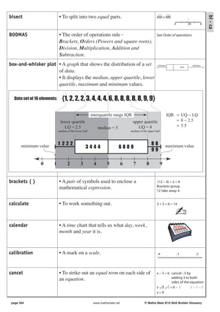 bisect                       • To split into two equal parts.                                         AM ≡ MB




                                                                                                                                                 bi - ca
                                                                                                                    A             M          B


BODMAS                       • The order of operations rule -                                         See Order of operations
                             Brackets, Orders (Powers and square roots),
                             Division, Multiplication, Addition and
                             Subtraction.
box-and-whisker plot • A graph that shows the distribution of a set                                    whisker
                                                                                                                            box
                                                                                                                                      whisker

                     of data.
                     • It displays the median, upper quartile, lower
                     quartile, maximum and minimum values.

  Data set of 16 elements:      {1, 2, 2, 2, 3, 4, 4, 4, 6, 8, 8, 8, 8, 8, 9, 9}

                                                        interquartile range IQR = UQ − LQ                        IQR = UQ − LQ
                              lower quartile                                   upper−quartile
                                                                                = 8 2.5                              = 8 − 2.5
                                LQ = 2.5                    median = 5          = UQ = 8
                                                                                  5.5                                = 5.5
                             median of the lower half                            median of the upper half




      minimum value          1 222                                                                88         maximum value
                                                   3444                  6888
                                                                                                  99

                0       1           2          3         4       5           6     7          8         9


brackets ( )                 • A pair of symbols used to enclose a                                    (12 − 4) ÷ 2 = 4
                             mathematical expression.                                                 Brackets group
                                                                                                      12 take away 4.


calculate                    • To work something out.                                                 3 + 5 + 6 = 14

                                                                                                                    ✍
calendar                     • A time chart that tells us what day, week,
                             month and year it is.



calibration                  • A mark on a scale.                                                       0               1                2




cancel                       • To strike out an equal term on each side of                            x − 3 = 6 cancel −3 by
                             an equation.                                                                       adding 3 to both
                                                                                                                sides of the equation
                                                                                                      x−3+3=6+3             −3 + 3 = 0
                                                                                                      x=9

page 364                                                 www.mathsmate.net                  © Maths Mate 9/10 Skill Builder Glossary
 