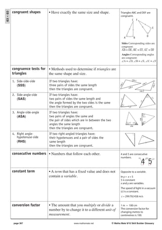 congruent shapes       • Have exactly the same size and shape.
co - co
                                                                                          Triangles ABC and DEF are
                                                                                          congruent.
                                                                                                    C F

                                                                                                                                       E


                                                                                                                                   D
                                                                                                 A            B

                                                                                           Sides Corresponding sides are
                                                                                           congruent:
                                                                                           AB ≡ DE, BC ≡ EF, AC ≡ DF
                                                                                           Angles Corresponding angles
                                                                                           are congruent:
                                                                                           ∠A ≡ ∠D, ∠B ≡ ∠E, ∠C ≡ ∠F

          congruence tests for • Methods used to determine if triangles are
          triangles            the same shape and size.
                                                                                                          side 3
          1. Side-side-side      If two triangles have:                                                                        2
                                                                                                                          side




                                                                                            e1




                                                                                                                                             1
             (SSS)               three pairs of sides the same length




                                                                                         sid




                                                                                                                                        side
                                                                                                     side 2
                                 then the triangles are congruent.                                                 side 3

          2. Side-angle-side     If two triangles have:
                                                                                                                               a1
             (SAS)               two pairs of sides the same length and




                                                                                                                                       s1
                                                                                          s1




                                                                                                                   s2
                                 the angle formed by the two sides is the same




                                                                                           a1
                                 then the triangles are congruent.                                   s2

          3. Angle-side-angle    If two triangles have:
             (ASA)               two pairs of angles the same and                                                         a1




                                                                                                                   side
                                 the pair of sides which are in between the two                                           a2
                                                                                                     a1       a2
                                 angles the same length                                                side
                                 then the triangles are congruent.
          4. Right angle-        If two right-angled triangles have:
             hypotenuse-side     their hypotenuses and a pair of sides the
             (RHS)               same length
                                 then the triangles are congruent.

          consecutive numbers • Numbers that follow each other.                           4 and 5 are consecutive
                                                                                          numbers.

                                                                                                                     4 5
          constant term          • A term that has a fixed value and does not             Opposite to a variable.
                                 contain a variable.                                      In y = x + 5
                                                                                          5 is constant
                                                                                          x and y are variables.
                                                                                          The speed of light in a vacuum
                                                                                          (c) is a constant.
                                                                                           c = 299 792 458 m/s


          conversion factor      • The amount that you multiply or divide a               1 m = 100 cm
                                 number by to change it to a different unit of            The conversion factor for
                                                                                          changing metres to
                                 measurement.                                             centimetres is 100.

          page 367                                 www.mathsmate.net              © Maths Mate 9/10 Skill Builder Glossary
 