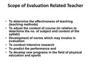 Scope of Evaluation Related Teacher 
• To determine the effectiveness of teaching 
(teaching methods) 
• To adjust the content of course (in relation to 
determine the no. of subject and content of the 
syllabi) 
• Development of norms which may involve in 
evaluation 
• To conduct intensive research 
• To predict the performance and 
• To develop new programs in the field of physical 
education and sports 
 