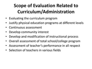 Scope of Evaluation Related to 
Curriculum/Administration 
• Evaluating the curriculum program 
• Justify physical education programs at different levels 
• Continuous assessment 
• Develop community interest 
• Develop and modification of instructional process 
• Overall assessment of total school/college program 
• Assessment of teacher’s performance in all respect 
• Selection of teachers in various fields 
 