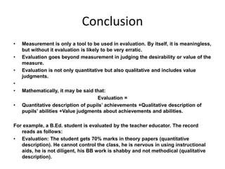 Conclusion 
• Measurement is only a tool to be used in evaluation. By itself, it is meaningless, 
but without it evaluation is likely to be very erratic. 
• Evaluation goes beyond measurement in judging the desirability or value of the 
measure. 
• Evaluation is not only quantitative but also qualitative and includes value 
judgments. 
• 
• Mathematically, it may be said that: 
Evaluation = 
• Quantitative description of pupils’ achievements +Qualitative description of 
pupils’ abilities +Value judgments about achievements and abilities. 
For example, a B.Ed. student is evaluated by the teacher educator. The record 
reads as follows: 
• Evaluation: The student gets 70% marks in theory papers (quantitative 
description). He cannot control the class, he is nervous in using instructional 
aids, he is not diligent, his BB work is shabby and not methodical (qualitative 
description). 
