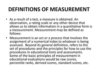 DEFINITIONS OF MEASUREMENT 
• As a result of a test, a measure is obtained. An 
observation, a rating scale or any other device that 
allows us to obtain information in a quantitative form is 
a measurement. Measurement may be defined as 
follows: 
• Measurement is an act or a process that involves the 
assignment of a numerical index to whatever is being 
assessed. Beyond its general definition, refers to the 
set of procedures and the principles for how to use the 
procedures in educational tests and assessments. 
Some of the basic principles of measurement in 
educational evaluations would be raw scores, 
percentile ranks, derived scores, standard scores, etc. 
 