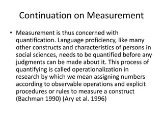 Continuation on Measurement 
• Measurement is thus concerned with 
quantification. Language proficiency, like many 
other constructs and characteristics of persons in 
social sciences, needs to be quantified before any 
judgments can be made about it. This process of 
quantifying is called operationalization in 
research by which we mean assigning numbers 
according to observable operations and explicit 
procedures or rules to measure a construct 
(Bachman 1990) (Ary et al. 1996) 
 
