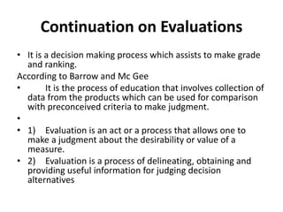 Continuation on Evaluations 
• It is a decision making process which assists to make grade 
and ranking. 
According to Barrow and Mc Gee 
• It is the process of education that involves collection of 
data from the products which can be used for comparison 
with preconceived criteria to make judgment. 
• 
• 1) Evaluation is an act or a process that allows one to 
make a judgment about the desirability or value of a 
measure. 
• 2) Evaluation is a process of delineating, obtaining and 
providing useful information for judging decision 
alternatives 
 