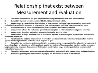 Relationship that exist between 
Measurement and Evaluation 
• 1. Evaluation encompasses but goes beyond the meaning of the terms “test” and “measurement”. 
• 2. Evaluation depends upon measurement but is not synonymous with it. 
• 3. Measurement is a quantitative determination of how much an individual’s performance has been, while 
evaluation is a qualitative judgment of how good or how satisfactory an individual’s performance has been. 
• 4. Sound evaluation is based upon the results of accurate and relevant measurement. 
• 5. Measurement affords the evaluator a quantitative description of externalized knowledge and behavior. 
• 6. Measurement describes a situation; evaluation judges its worth or value. 
• 7. Measurement is only a tool to be used in evaluation. By itself, it is meaningless, but without it evaluation is 
likely to be very erratic. 
• 8. Not all uses of a test or a measurement in education can be considered evaluation, for evaluation involves 
appraisal in the light of some particular value, purpose or goal. 
• 9. Evaluation is a continuous and comprehensive process covering every aspect of the educative programme. It 
is an integral part of education in which pupil and teacher are partners. Thus, evaluation signifies a wider process of 
judging students’ progress. Measurement On the other hand, implies only a precise quantitative assessment of 
instructional outcomes. 
• 10. Evaluation is integrated with the whole task of education, and not only with measurement and examinations. 
• 11. Evaluation goes beyond measurement in judging the desirability or value of the measure. 
 