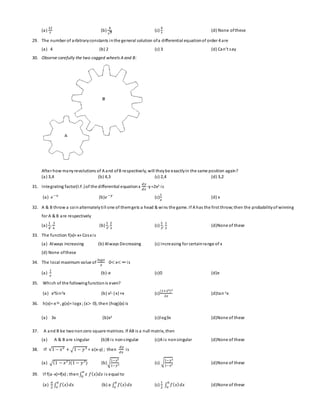 (a) 
12 
7 
(b) 
4 
√7 
(c) 
4 
7 
(d) None of these 
29. The number of arbitrary constants in the general solution of a differential equation of order 4 are 
(a) 4 (b) 2 (c) 3 (d) Ca n’t s ay 
30. Observe carefully the two cogged wheels A and B: 
After how many revolutions of A and of B respectively, will they be exactly in the same position again? 
(a) 3,4 (b) 4,3 (c) 2,4 (d) 3,2 
31. Integrating factor(I.F.) of the differential equation x 
푑푦 
푑푥 
-y =2x2 i s 
(a) 푒 −푥 (b)푒 −푦 (c) 
1 
푥 
(d) x 
32. A & B throw a coin alternately ti ll one of them gets a head & wins the game. If A has the first throw; then the probability of winning 
for A & B are respectively 
(a) 
1 
4 
, 
3 
4 
(b) 
1 
3 
, 
2 
3 
(c) 
2 
3 
, 
1 
3 
(d)None of these 
33. The function f(x)= x+ Cosx i s 
(a) Always increasing (b) Always Decreasing (c) Increasing for certain range of x 
(d) None of these 
34. The local maximum value of 
푙표푔푥 
푥 
0< x< ∞ is 
(a) 
1 
푒 
(b)-e (c)0 (d)e 
35. Which of the following function is even? 
(a) x3Sin3x (b) x2-|x|+x (c) 
(1+2푥)2 
2푥 
(d)tan-1x 
36. h(x)= e3x , g(x)= logx ; (x> 0), then (hog)(x) is 
(a) 3x (b)x3 (c)log3x (d)None of these 
37. A and B be two non zero square matrices. If AB is a null matrix, then 
(a) A & B are s ingular (b)B i s non s ingular (c)A i s non singular (d)None of these 
38. If √1 − 푥2 + √1 − 푦 2 = a(x-y) ; then 
푑푦 
푑푥 
i s 
1−푥2 
1−푦2 (c) √1−푦2 
1−푥2 (d)None of these 
(a) √(1 − 푥2 )(1 − 푦 2) (b)√ 
푎 
0 i s equal to 
39. If f(a-x)=f(x) ; then ∫ 푥 푓(푥)푑푥 
(a) 
푎 
2 
푎 
표 (b) a ∫ 푓(푥) 푑푥 
∫ 푓(푥) 푑푥 
푎 
표 (c) 
1 
2 
푎 
표 (d)None of these 
∫ 푓(푥) 푑푥 
 