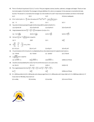 40. There is family of six persons P, Q, R, S, T and U. They are engineer, doctor, teacher, salesman, manager and lawyer. There a re two 
married couples in the family. The manager is the gra ndfather of U, who is an engineer. R, the salesman is married to the lady 
teacher. The doctor S i s married to the manager. Q i s the mother of U and T. How many male members are there in the family? 
(a) 2 (b) 3 (c) 4 (d) data inadequate 
41. If Sin-1x+Sin-1y+Sin-1z = 
3휋 
2 
, then the value of x100+y100+z100 - 
9 
푥101 +푦101+푧101 i s 
(a) 0 (b) 1 (c) 2 (d) 3 
42. Equation of plane passing through (2,3,4) and parallel to plane x+2y+4z=5 i s 
(a) x+2y+4z=24 (b) x+2y+4z=20 (c) x+2y+4z=3 (d) x+2y+4z=10 
43. Angl e between the line 
푥−2 
3 
= 
푦−3 
4 
= 
푧−4 
5 
and plane i s 2x-2y+z =5 i s 
(a) Sin-1( 
10 
6√5 
) (b) Sin-1( 
4 
5√2 
) (c) Sin-1(√2 
10 
) (d) Sin-1( 
2√2 
5 
) 
1 
0 dx i s equal to 
44. Value of ∫ tan−1 ( 
2푥−1 
1+푥−푥2 ) 
(a) 1 (b)0 (c)-1 (d) 
휋 
4 
45. If | 
6푖 −3푖 1 
4 3푖 −1 
2 3 푖 
| = x+iy , then 
(a) x=3, y=1 (b) x=1, y=3 (c) x=0,y=3 (d) x=0, y=0 
46. If each element of 3×3 matrix A i s multiplied by three, then determinant of newly formed matrix is 
(a) 3 detA (b) 9 detA (c) (detA)3 (d) 27 detA 
47. ∫ 
√푡푎푛푥 
푠푖푛푥 푐표푠푥 
dx i s equal to 
(a) 2√푐표푡푥 + c (b) 
1 
2 √푡푎푛푥 + c (c)2√푡푎푛푥 + c (d)None of these 
48. Smaller area bounded by the circle x2+y2=4 and the line x+y=2 i s (in suare units) 
(a) 2(휋-2) (b) 휋-2 (c)2휋-1 (d)2(휋 +2) 
49. The angle between the lines 
푥−2 
3 
= 
푦+1 
−2 
= 
푧−2 
0 
and 
푥−1 
1 
= 
2푦+3 
3 
= 
푧+5 
2 
is 
(a) 
휋 
2 
(b) 
휋 
3 
(c) 
휋 
6 
(d)None of these 
50. A i s 100 days elder to B, B i s 100 weeks and a day younger than C, C i s 200 weeks and 2 days elder to D. D i s 1000 days elder to E. If 
E was born on Monday, A was born on 
(a) sunday (b) monday (c) tuesday (d) none of these 
