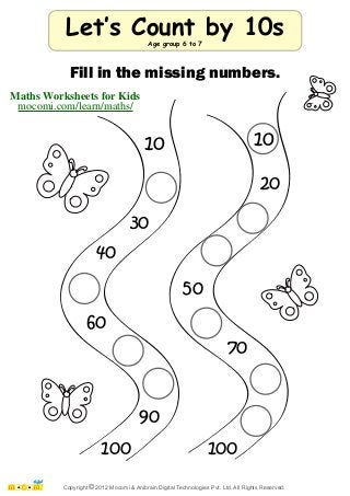 Let‛s Count by 10s 
Fill in the missing numbers. 
10 10 
Maths Worksheets for Kids 
mocomi.com/learn/maths/ 
30 
40 
60 
90 
100 
20 
50 
70 
100 
Age group 6 to 7 
Copyright © 2012 Mocomi & Anibrain Digital Technologies Pvt. Ltd. All Rights Reserved. 
