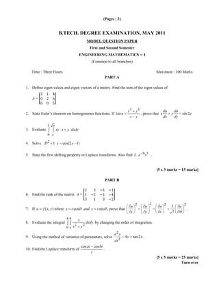 (Pages : 3)


                       B.TECH. DEGREE EXAMINATION, MAY 2011
                                                MODEL QUESTION PAPER
                                                  First and Second Semester
                                       ENGINEERING MATHEMATICS − I
                                                   (Common to all branches)

   Time : Three Hours                                                                                 Maximum : 100 Marks
                                                             PART A

1. Define eigen values and eigen vectors of a matrix. Find the sum of the eigen values of

    A=


                                                                          x3        y3                du            du
2. State Euler’s theorem on homogeneous functions. If tan u                            , prove that x          y             sin 2u
                                                                           x        y                 dx            dy

              1   x
3. Evaluate           xy x   y dxdy
              0 x

4. Solve D 2 1 y         cos(2 x 1)

5. State the first shifting property in Laplace transforms. Also find L e 3t t 3 .


                                                                                                      [5 x 3 marks = 15 marks]

                                                             PART B


6. Find the rank of the matrix A =

                                                                                   2              2        2                  2
                                                                              u               u        u       1         u
7. If u    f ( x, y) where x r cos          and y r sin , prove that                                                              .
                                                                              x               y        r       r2
                             44        x
8. Evaluate the integral                        dxdy by changing the order of integration.
                             0x   x2       y2
                                                                 d2y
9. Using the method of variation of parameters, solve                    4y       tan 2 x .
                                                                  dx 2
                                           cos at cos bt
10. Find the Laplace transform of                        .
                                                 t
                                                                                                      [5 x 5 marks = 25 marks]
                                                                                                                     Turn over
 