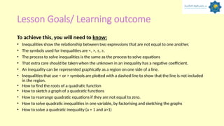 Lesson Goals/ Learning outcome
To achieve this, you will need to know:
• Inequalities show the relationship between two expressions that are not equal to one another.
• The symbols used for inequalities are <, >, ≤, ≥.
• The process to solve inequalities is the same as the process to solve equations
• That extra care should be taken when the unknown in an inequality has a negative coefficient.
• An inequality can be represented graphically as a region on one side of a line.
• Inequalities that use < or > symbols are plotted with a dashed line to show that the line is not included
in the region.
• How to find the roots of a quadratic function
• How to sketch a graph of a quadratic functions
• How to rearrange quadratic equations if they are not equal to zero.
• How to solve quadratic inequalities in one variable, by factorising and sketching the graphs
• How to solve a quadratic inequality (a = 1 and a>1)
 