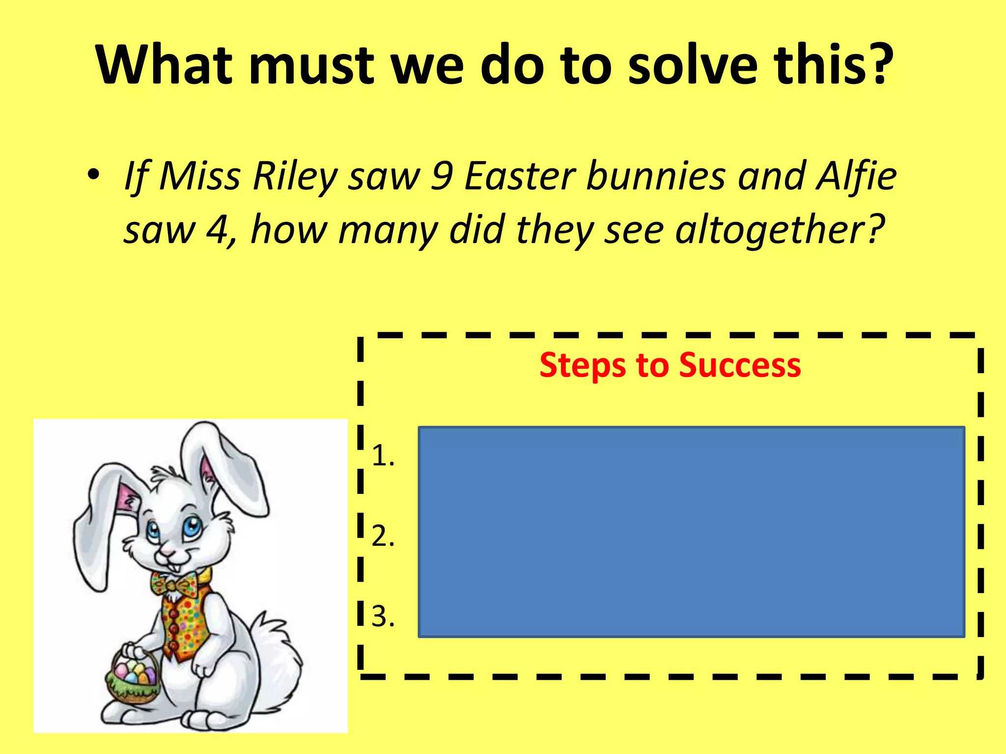 What must we do to solve this?
• If Miss Riley saw 9 Easter bunnies and Alfie
saw 4, how many did they see altogether?
Steps to Success
1. Pick out the key information
2. Find the largest number to start from
3. Count the jumps on my number line
 