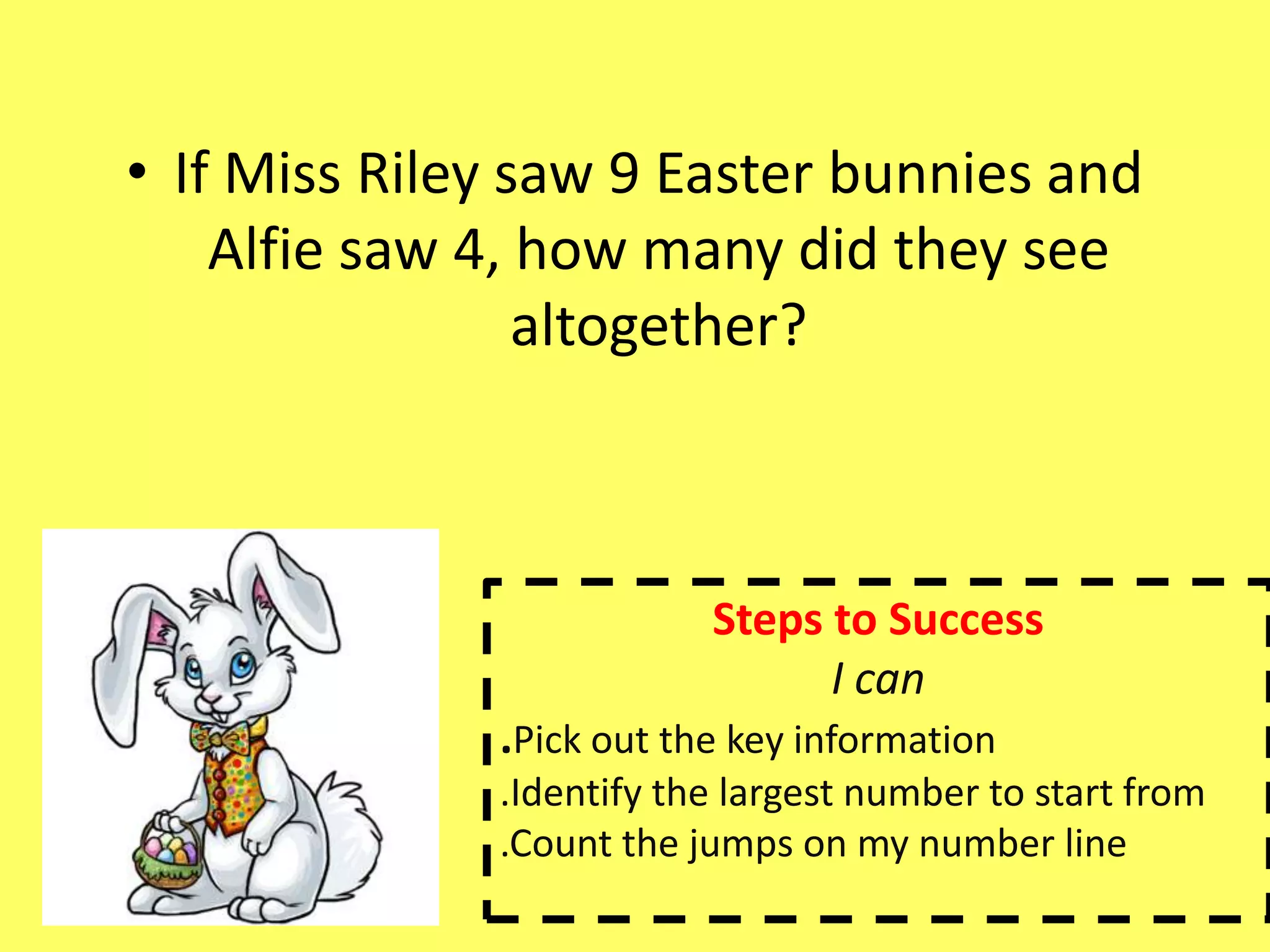 • If Miss Riley saw 9 Easter bunnies and
Alfie saw 4, how many did they see
altogether?
Steps to Success
I can
.Pick out the key information
.Identify the largest number to start from
.Count the jumps on my number line
 