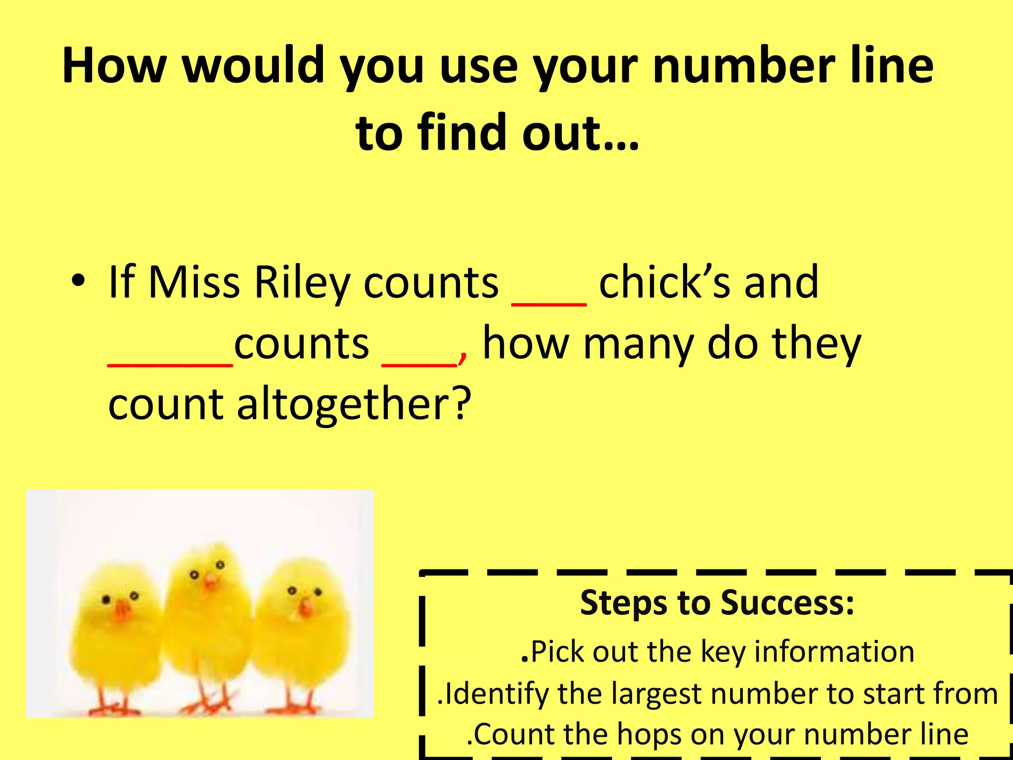 How would you use your number line
to find out…
• If Miss Riley counts ___ chick’s and
_____counts ___, how many do they
count altogether?
Steps to Success:
.Pick out the key information
.Identify the largest number to start from
.Count the hops on your number line
 