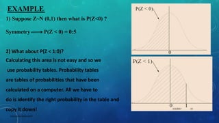 EXAMPLE:
1) Suppose Z~N (0,1) then what is P(Z<0) ?
Symmetry P(Z < 0) = 0:5
2) What about P(Z < 1:0)?
Calculating this area is not easy and so we
use probability tables. Probability tables
are tables of probabilities that have been
calculated on a computer. All we have to
do is identify the right probability in the table and
copy it down! 5/2/2017 10
DSCE,CHEM ENGG DEPT
 