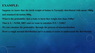 EXAMPLE:
Suppose we know that the birth weight of babies is Normally distributed with mean 3500g
and standard deviation 500g.
What is the probability that a baby is born that weighs less than 3100g?
That is X ~ N(500, 5002) and we want to calculate P(X < 3100)?
We can calculate the probability through the process of standardization.
Draw a rough normal distribution curve to make it easier to understand the distribution
5/2/2017 15DSCE,CHEM ENGG DEPT
 