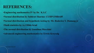 REFERENCES:
•Engineering mathematics IV by Dr. K.S.C
•Normal distribution by Subhrat Sharma- CUHP13MBA85
•Normal distribution and hypothesis testing by Mr. Roderico Y. Dumaug jr
•Math statistics by A.J Hilde brad
•The normal distribution by Jonathan Marchini
•Advanced engineering mathematics by Erwin Kreyszig
5/2/2017 17DSCE,CHEM ENGG DEPT
 