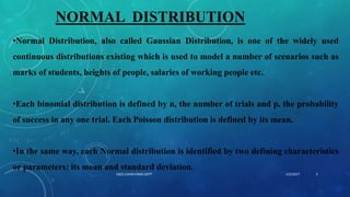 NORMAL DISTRIBUTION
•Normal Distribution, also called Gaussian Distribution, is one of the widely used
continuous distributions existing which is used to model a number of scenarios such as
marks of students, heights of people, salaries of working people etc.
•Each binomial distribution is defined by n, the number of trials and p, the probability
of success in any one trial. Each Poisson distribution is defined by its mean.
•In the same way, each Normal distribution is identified by two defining characteristics
or parameters: its mean and standard deviation.
5/2/2017 3DSCE,CHEM ENGG DEPT
 