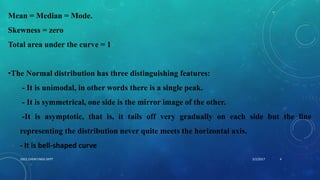 Mean = Median = Mode.
Skewness = zero
Total area under the curve = 1
•The Normal distribution has three distinguishing features:
- It is unimodal, in other words there is a single peak.
- It is symmetrical, one side is the mirror image of the other.
-It is asymptotic, that is, it tails off very gradually on each side but the line
representing the distribution never quite meets the horizontal axis.
- It is bell-shaped curve
5/2/2017 4DSCE,CHEM ENGG DEPT
 